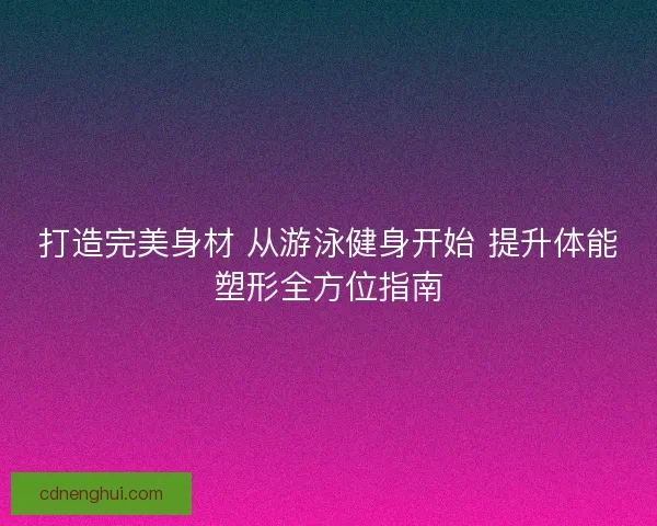 打造完美身材 从游泳健身开始 提升体能塑形全方位指南
