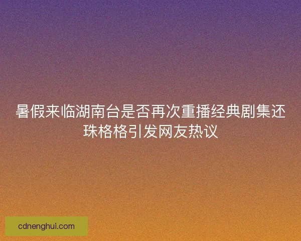 暑假来临湖南台是否再次重播经典剧集还珠格格引发网友热议