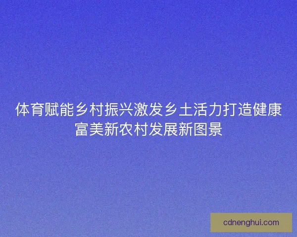 体育赋能乡村振兴激发乡土活力打造健康富美新农村发展新图景
