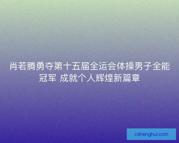 肖若腾勇夺第十五届全运会体操男子全能冠军 成就个人辉煌新篇章