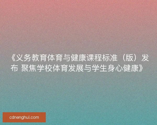 《义务教育体育与健康课程标准（版）发布 聚焦学校体育发展与学生身心健康》