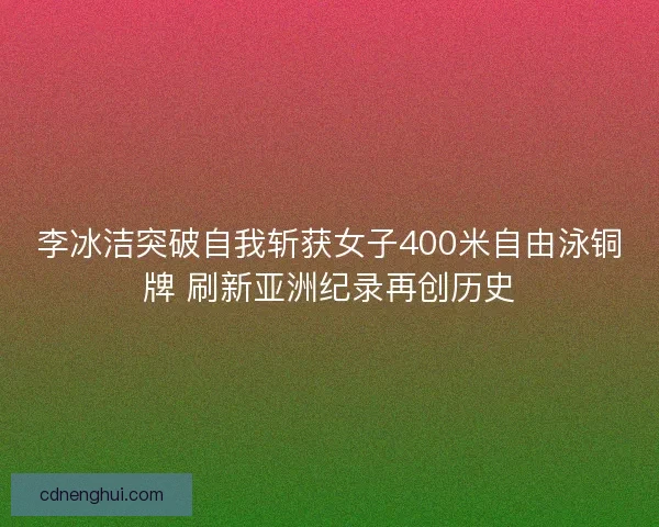 李冰洁突破自我斩获女子400米自由泳铜牌 刷新亚洲纪录再创历史