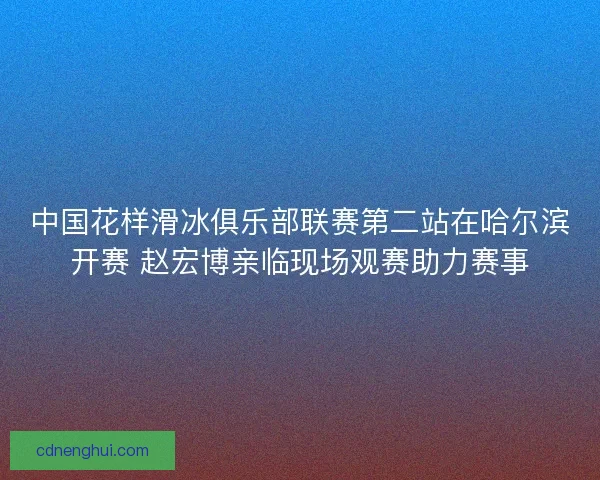 中国花样滑冰俱乐部联赛第二站在哈尔滨开赛 赵宏博亲临现场观赛助力赛事