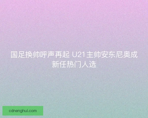 国足换帅呼声再起 U21主帅安东尼奥成新任热门人选