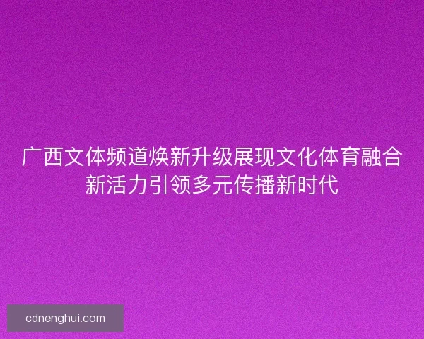 广西文体频道焕新升级展现文化体育融合新活力引领多元传播新时代