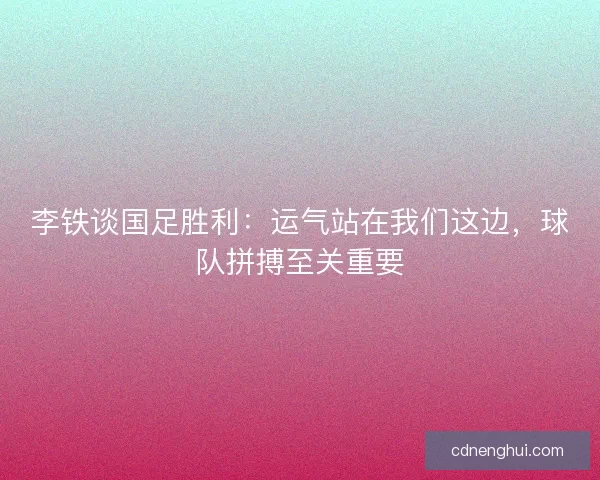 李铁谈国足胜利：运气站在我们这边，球队拼搏至关重要