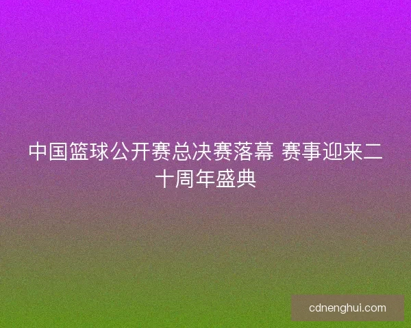 中国篮球公开赛总决赛落幕 赛事迎来二十周年盛典